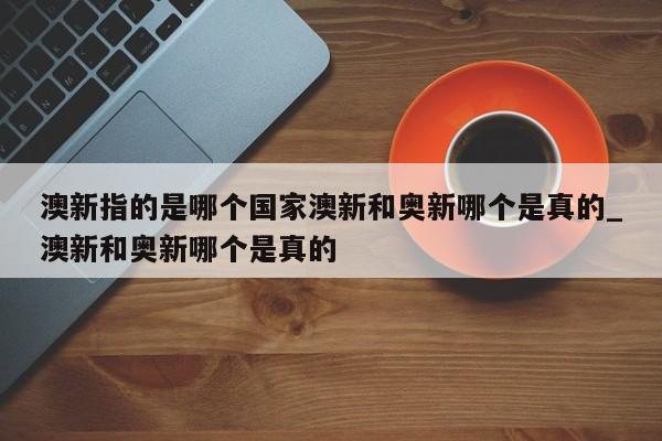 澳新指的是哪个国家澳新和奥新哪个是真的_澳新和奥新哪个是真的